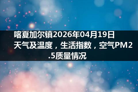 喀夏加尔镇2026年04月19日天气及温度，生活指数，空气PM2.5质量情况